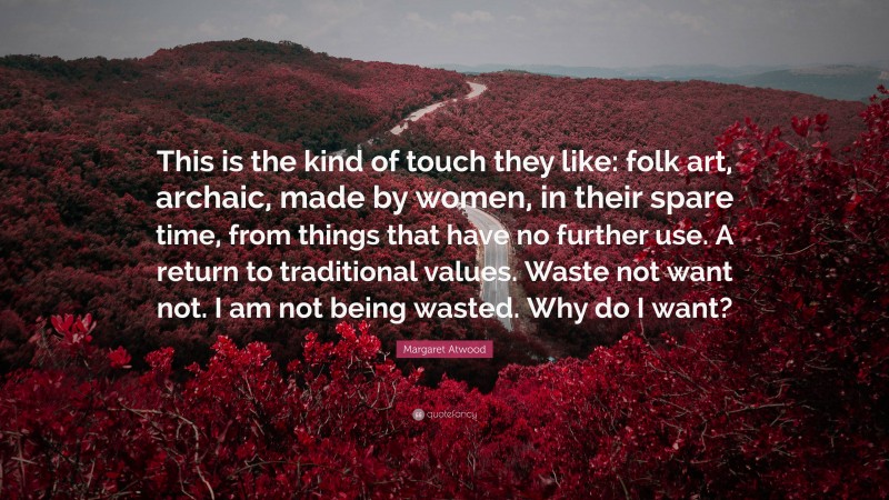 Margaret Atwood Quote: “This is the kind of touch they like: folk art, archaic, made by women, in their spare time, from things that have no further use. A return to traditional values. Waste not want not. I am not being wasted. Why do I want?”