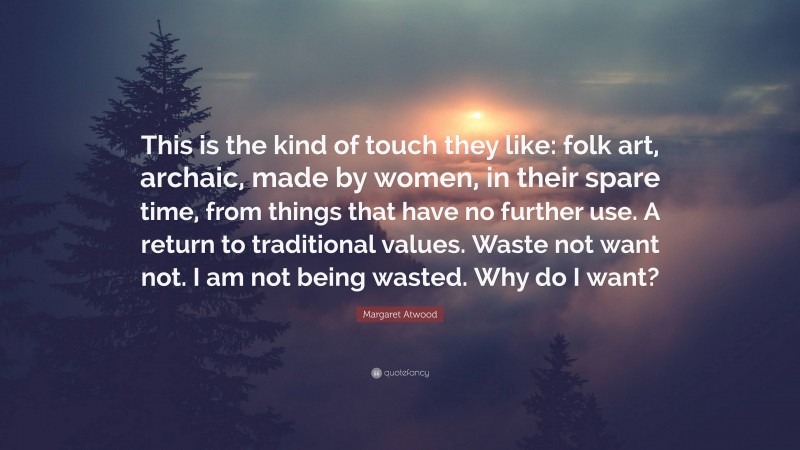 Margaret Atwood Quote: “This is the kind of touch they like: folk art, archaic, made by women, in their spare time, from things that have no further use. A return to traditional values. Waste not want not. I am not being wasted. Why do I want?”