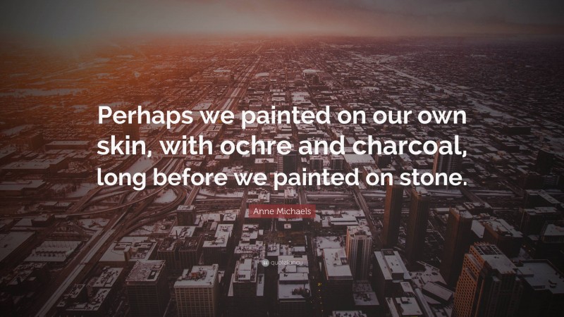 Anne Michaels Quote: “Perhaps we painted on our own skin, with ochre and charcoal, long before we painted on stone.”