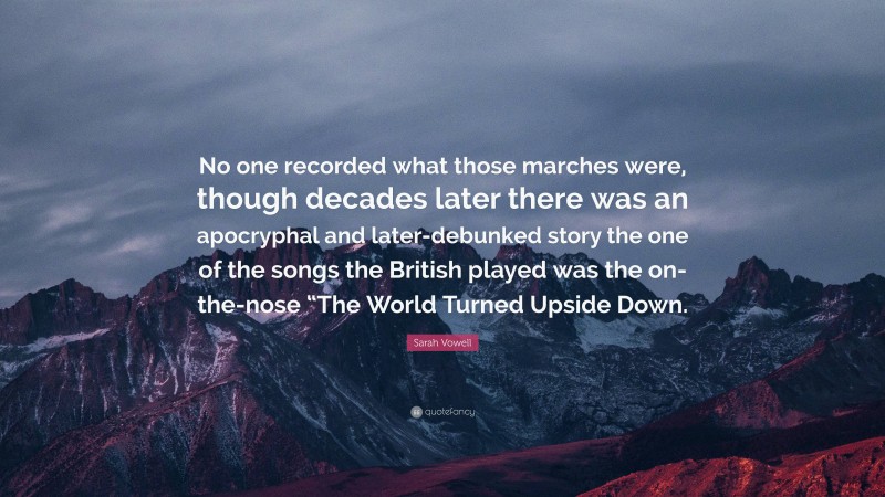 Sarah Vowell Quote: “No one recorded what those marches were, though decades later there was an apocryphal and later-debunked story the one of the songs the British played was the on-the-nose “The World Turned Upside Down.”