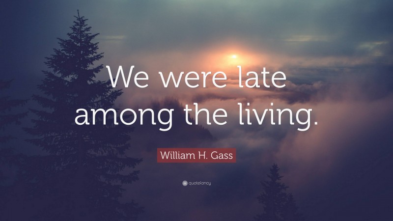 William H. Gass Quote: “We were late among the living.”