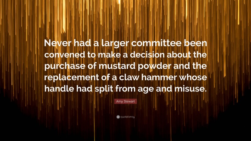 Amy Stewart Quote: “Never had a larger committee been convened to make a decision about the purchase of mustard powder and the replacement of a claw hammer whose handle had split from age and misuse.”