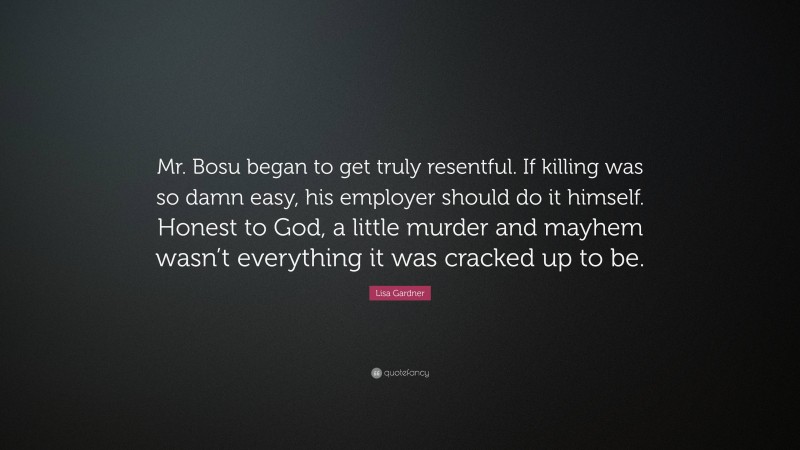 Lisa Gardner Quote: “Mr. Bosu began to get truly resentful. If killing was so damn easy, his employer should do it himself. Honest to God, a little murder and mayhem wasn’t everything it was cracked up to be.”