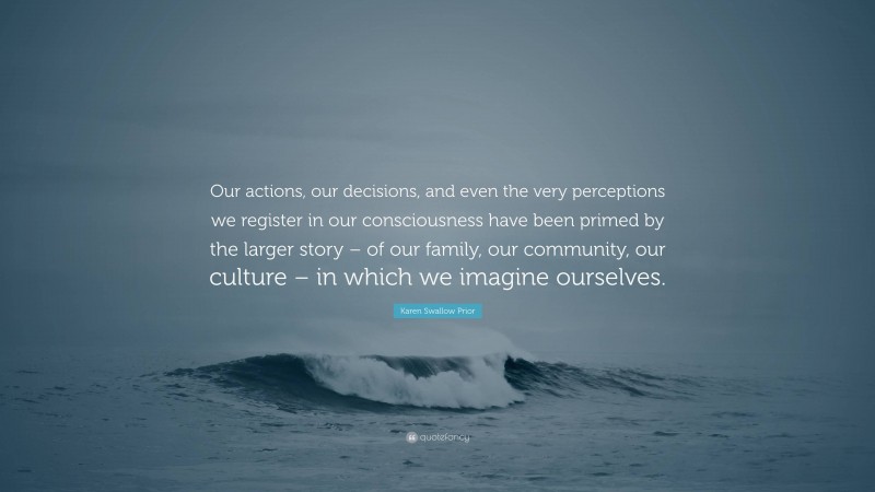 Karen Swallow Prior Quote: “Our actions, our decisions, and even the very perceptions we register in our consciousness have been primed by the larger story – of our family, our community, our culture – in which we imagine ourselves.”