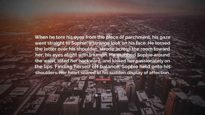 Melanie Dickerson Quote: “When he tore his eyes from the piece of parchment, his gaze went straight to Sophie, a strange look on his face. He tossed the letter over his shoulder, strode across the room toward her, his eyes alight with triumph. He grabbed Sophie around the waist, tilted her backward, and kissed her passionately on the lips. Finding herself off balance, Sophie held onto his shoulders. Her heart soared at his sudden display of affection.”