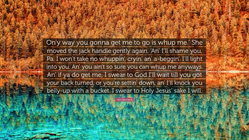 John Steinbeck Quote: “On’y way you gonna get me to go is whup me.′ She moved the jack handle gently again. ‘An’ I’ll shame you, Pa. I won’t take no whuppin’, cryin’ an’ a-beggin’. I’ll light into you. An’ you ain’t so sure you can whup me anyways. An’ if ya do get me, I swear to God I’ll wait till you got your back turned, or you’re settin’ down, an’ I’ll knock you belly-up with a bucket. I swear to Holy Jesus’ sake I will.”