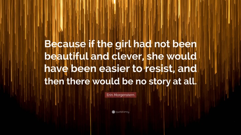 Erin Morgenstern Quote: “Because if the girl had not been beautiful and clever, she would have been easier to resist, and then there would be no story at all.”