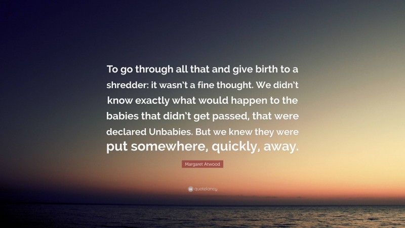 Margaret Atwood Quote: “To go through all that and give birth to a shredder: it wasn’t a fine thought. We didn’t know exactly what would happen to the babies that didn’t get passed, that were declared Unbabies. But we knew they were put somewhere, quickly, away.”