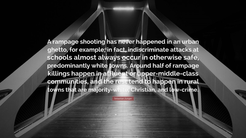 Sebastian Junger Quote: “A rampage shooting has never happened in an urban ghetto, for example; in fact, indiscriminate attacks at schools almost always occur in otherwise safe, predominantly white towns. Around half of rampage killings happen in affluent or upper-middle-class communities, and the rest tend to happen in rural towns that are majority-white, Christian, and low-crime.”