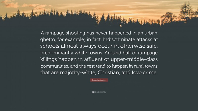 Sebastian Junger Quote: “A rampage shooting has never happened in an urban ghetto, for example; in fact, indiscriminate attacks at schools almost always occur in otherwise safe, predominantly white towns. Around half of rampage killings happen in affluent or upper-middle-class communities, and the rest tend to happen in rural towns that are majority-white, Christian, and low-crime.”