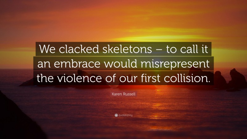 Karen Russell Quote: “We clacked skeletons – to call it an embrace would misrepresent the violence of our first collision.”