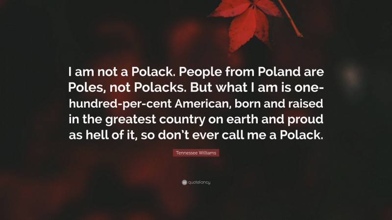Tennessee Williams Quote: “I am not a Polack. People from Poland are Poles, not Polacks. But what I am is one-hundred-per-cent American, born and raised in the greatest country on earth and proud as hell of it, so don’t ever call me a Polack.”