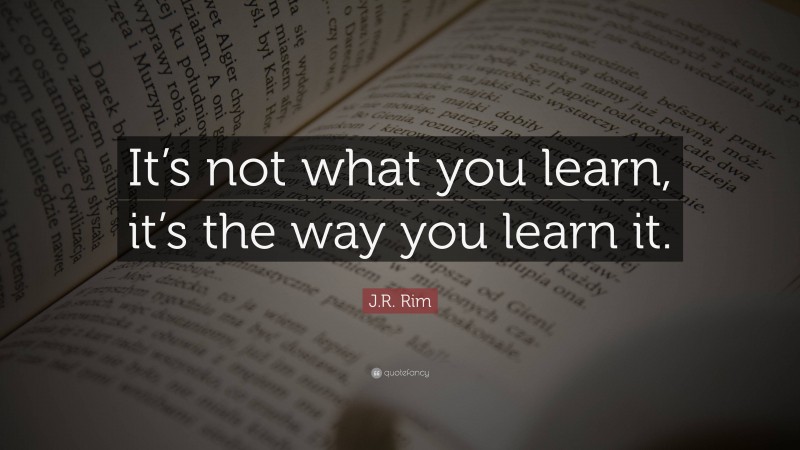 J.R. Rim Quote: “It’s not what you learn, it’s the way you learn it.”