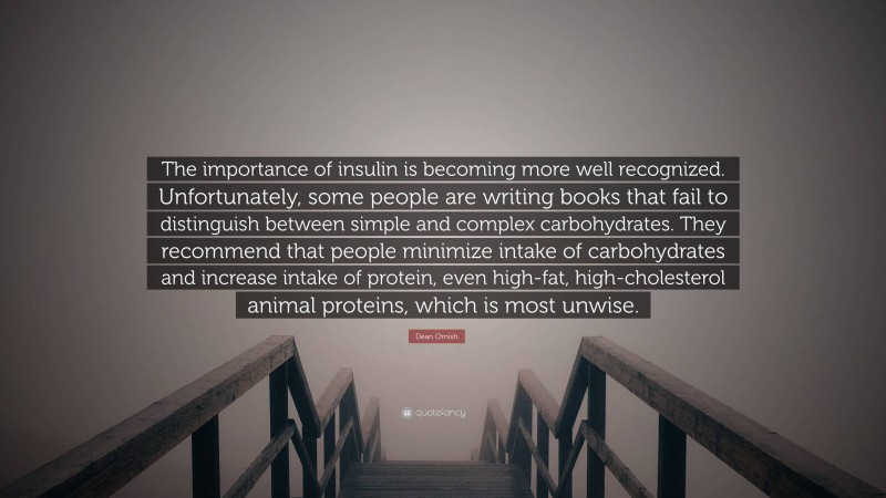 Dean Ornish Quote: “The importance of insulin is becoming more well recognized. Unfortunately, some people are writing books that fail to distinguish between simple and complex carbohydrates. They recommend that people minimize intake of carbohydrates and increase intake of protein, even high-fat, high-cholesterol animal proteins, which is most unwise.”