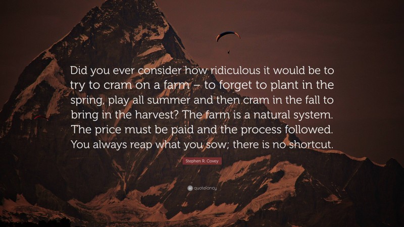 Stephen R. Covey Quote: “Did you ever consider how ridiculous it would be to try to cram on a farm – to forget to plant in the spring, play all summer and then cram in the fall to bring in the harvest? The farm is a natural system. The price must be paid and the process followed. You always reap what you sow; there is no shortcut.”