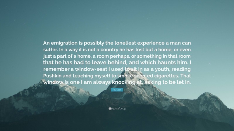 Paul Scott Quote: “An emigration is possibly the loneliest experience a man can suffer. In a way it is not a country he has lost but a home, or even just a part of a home, a room perhaps, or something in that room that he has had to leave behind, and which haunts him. I remember a window-seat I used to sit in as a youth, reading Pushkin and teaching myself to smoke scented cigarettes. That window is one I am always knocking at, asking to be let in.”