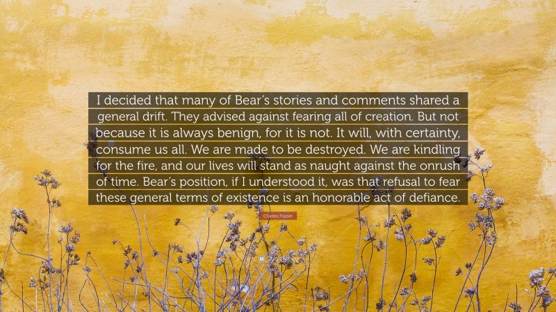 Charles Frazier Quote: “I decided that many of Bear’s stories and comments shared a general drift. They advised against fearing all of creation. But not because it is always benign, for it is not. It will, with certainty, consume us all. We are made to be destroyed. We are kindling for the fire, and our lives will stand as naught against the onrush of time. Bear’s position, if I understood it, was that refusal to fear these general terms of existence is an honorable act of defiance.”