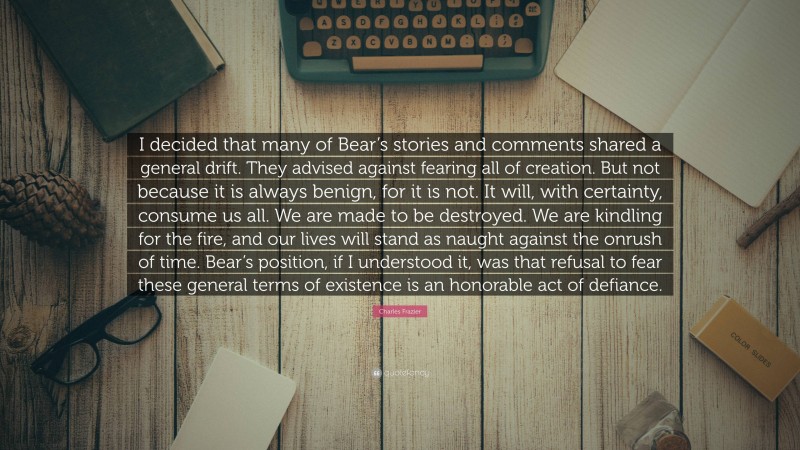 Charles Frazier Quote: “I decided that many of Bear’s stories and comments shared a general drift. They advised against fearing all of creation. But not because it is always benign, for it is not. It will, with certainty, consume us all. We are made to be destroyed. We are kindling for the fire, and our lives will stand as naught against the onrush of time. Bear’s position, if I understood it, was that refusal to fear these general terms of existence is an honorable act of defiance.”