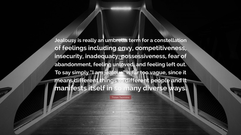 Tristan Taormino Quote: “Jealousy is really an umbrella term for a constellation of feelings including envy, competitiveness, insecurity, inadequacy, possessiveness, fear of abandonment, feeling unloved, and feeling left out. To say simply “I am jealous” is far too vague, since it means different things to different people and it manifests itself in so many diverse ways.”