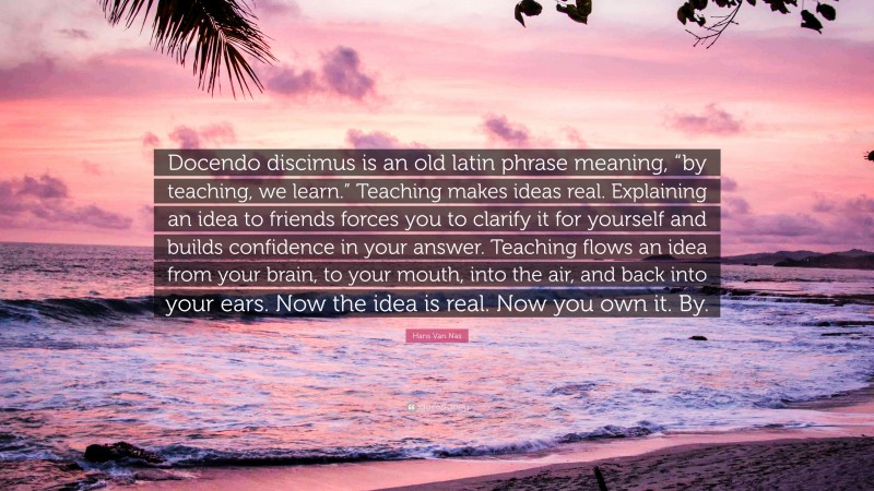 Hans Van Nas Quote: “Docendo discimus is an old latin phrase meaning, “by teaching, we learn.” Teaching makes ideas real. Explaining an idea to friends forces you to clarify it for yourself and builds confidence in your answer. Teaching flows an idea from your brain, to your mouth, into the air, and back into your ears. Now the idea is real. Now you own it. By.”