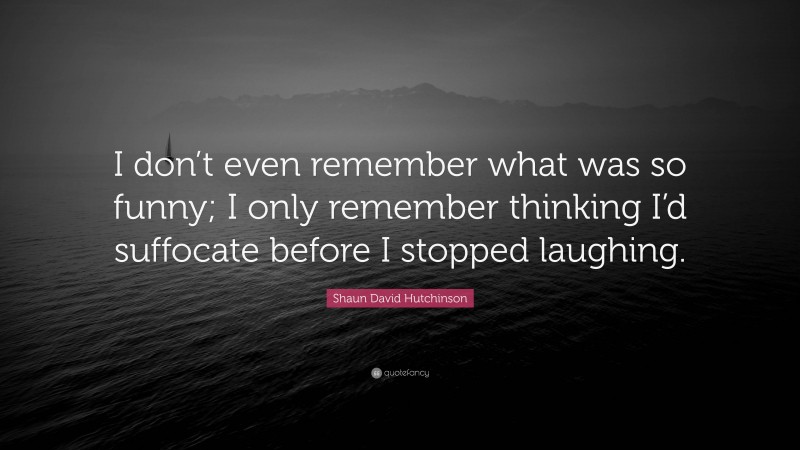 Shaun David Hutchinson Quote: “I don’t even remember what was so funny; I only remember thinking I’d suffocate before I stopped laughing.”
