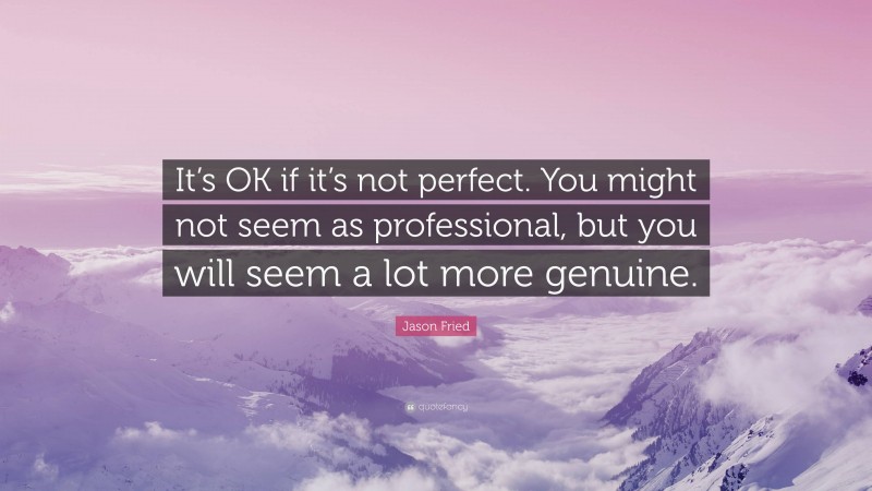 Jason Fried Quote: “It’s OK if it’s not perfect. You might not seem as professional, but you will seem a lot more genuine.”