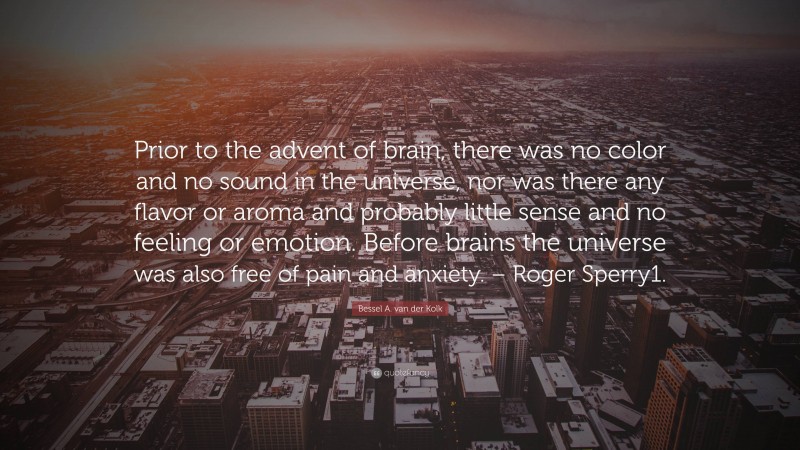 Bessel A. van der Kolk Quote: “Prior to the advent of brain, there was no color and no sound in the universe, nor was there any flavor or aroma and probably little sense and no feeling or emotion. Before brains the universe was also free of pain and anxiety. – Roger Sperry1.”