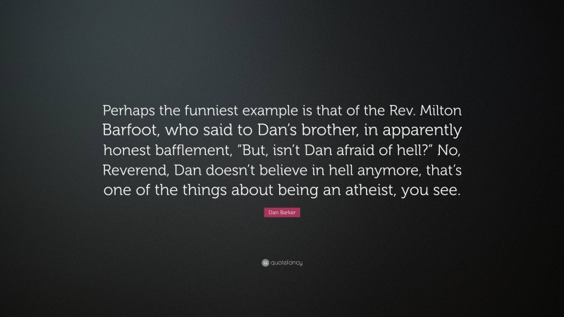 Dan Barker Quote: “Perhaps the funniest example is that of the Rev. Milton Barfoot, who said to Dan’s brother, in apparently honest bafflement, “But, isn’t Dan afraid of hell?” No, Reverend, Dan doesn’t believe in hell anymore, that’s one of the things about being an atheist, you see.”