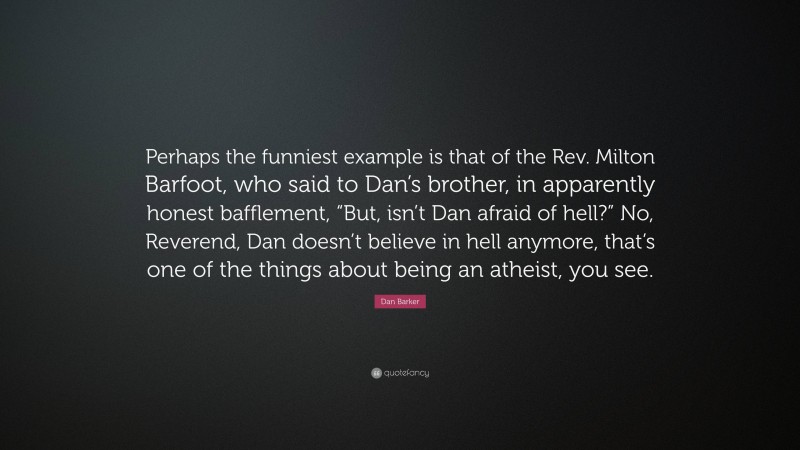 Dan Barker Quote: “Perhaps the funniest example is that of the Rev. Milton Barfoot, who said to Dan’s brother, in apparently honest bafflement, “But, isn’t Dan afraid of hell?” No, Reverend, Dan doesn’t believe in hell anymore, that’s one of the things about being an atheist, you see.”