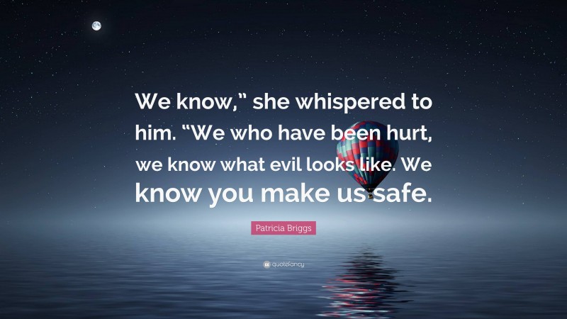 Patricia Briggs Quote: “We know,” she whispered to him. “We who have been hurt, we know what evil looks like. We know you make us safe.”