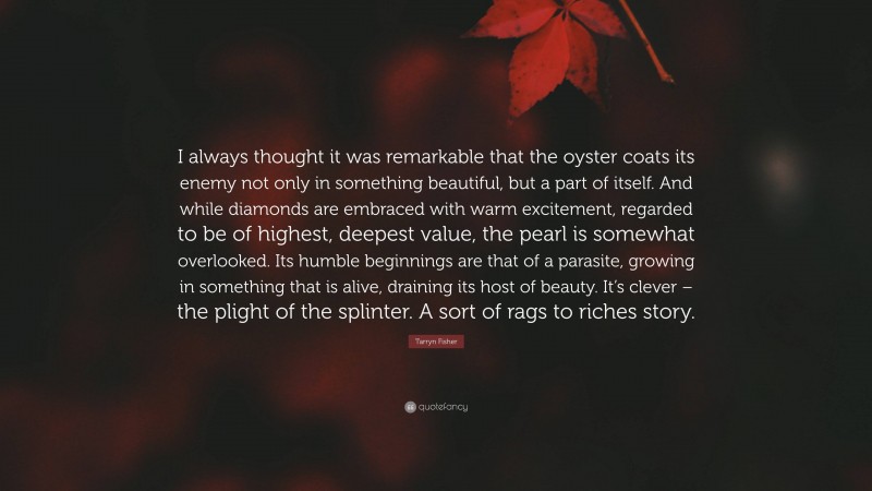 Tarryn Fisher Quote: “I always thought it was remarkable that the oyster coats its enemy not only in something beautiful, but a part of itself. And while diamonds are embraced with warm excitement, regarded to be of highest, deepest value, the pearl is somewhat overlooked. Its humble beginnings are that of a parasite, growing in something that is alive, draining its host of beauty. It’s clever – the plight of the splinter. A sort of rags to riches story.”