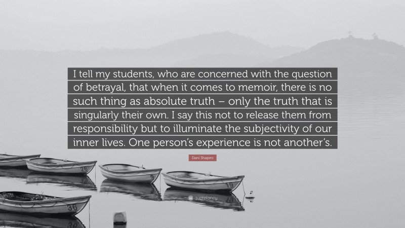 Dani Shapiro Quote: “I tell my students, who are concerned with the question of betrayal, that when it comes to memoir, there is no such thing as absolute truth – only the truth that is singularly their own. I say this not to release them from responsibility but to illuminate the subjectivity of our inner lives. One person’s experience is not another’s.”