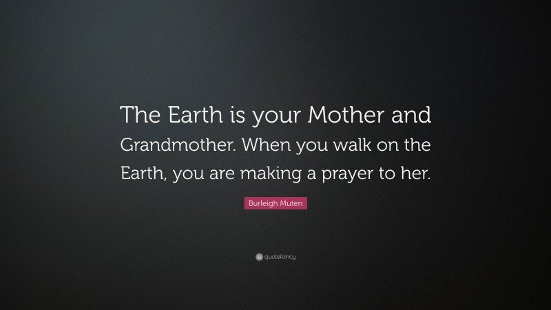 Burleigh Muten Quote: “The Earth is your Mother and Grandmother. When you walk on the Earth, you are making a prayer to her.”