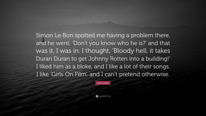 John Lydon Quote: “Simon Le Bon spotted me having a problem there, and he went, ‘Don’t you know who he is?’ and that was it, I was in. I thought, ‘Bloody hell, it takes Duran Duran to get Johnny Rotten into a building!’ I liked him as a bloke, and I like a lot of their songs. I like ‘Girls On Film’, and I can’t pretend otherwise.”