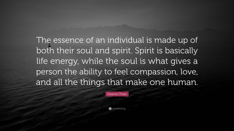 Deanna Chase Quote: “The essence of an individual is made up of both their soul and spirit. Spirit is basically life energy, while the soul is what gives a person the ability to feel compassion, love, and all the things that make one human.”