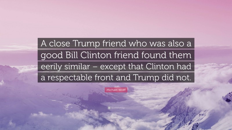 Michael Wolff Quote: “A close Trump friend who was also a good Bill Clinton friend found them eerily similar – except that Clinton had a respectable front and Trump did not.”