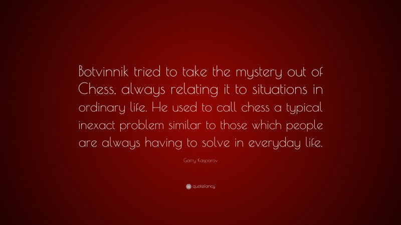 Garry Kasparov Quote: “Botvinnik tried to take the mystery out of Chess, always relating it to situations in ordinary life. He used to call chess a typical inexact problem similar to those which people are always having to solve in everyday life.”