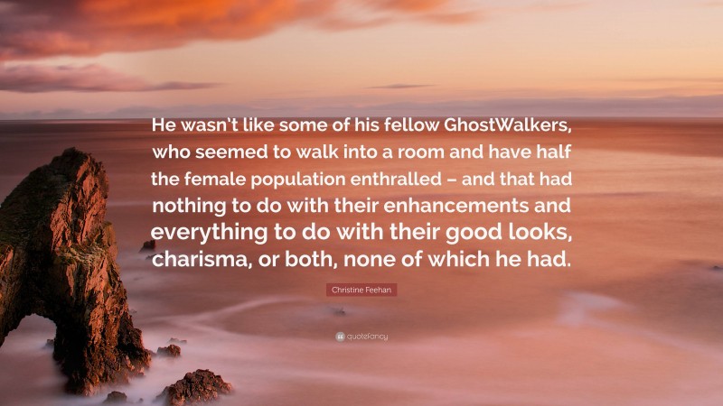 Christine Feehan Quote: “He wasn’t like some of his fellow GhostWalkers, who seemed to walk into a room and have half the female population enthralled – and that had nothing to do with their enhancements and everything to do with their good looks, charisma, or both, none of which he had.”