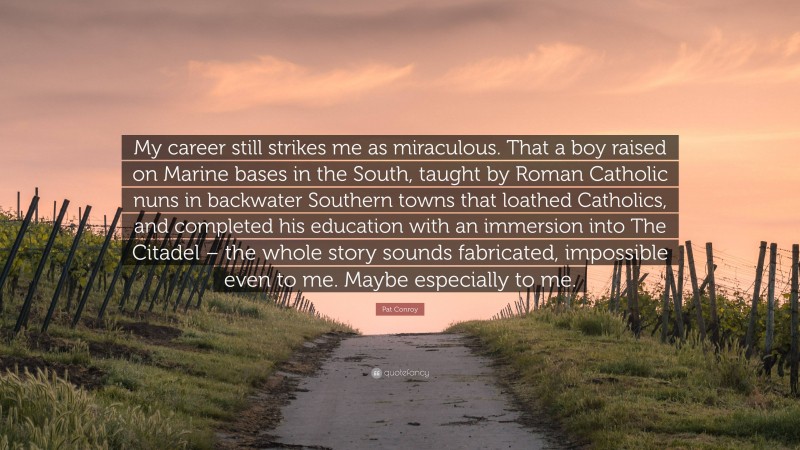 Pat Conroy Quote: “My career still strikes me as miraculous. That a boy raised on Marine bases in the South, taught by Roman Catholic nuns in backwater Southern towns that loathed Catholics, and completed his education with an immersion into The Citadel – the whole story sounds fabricated, impossible even to me. Maybe especially to me.”