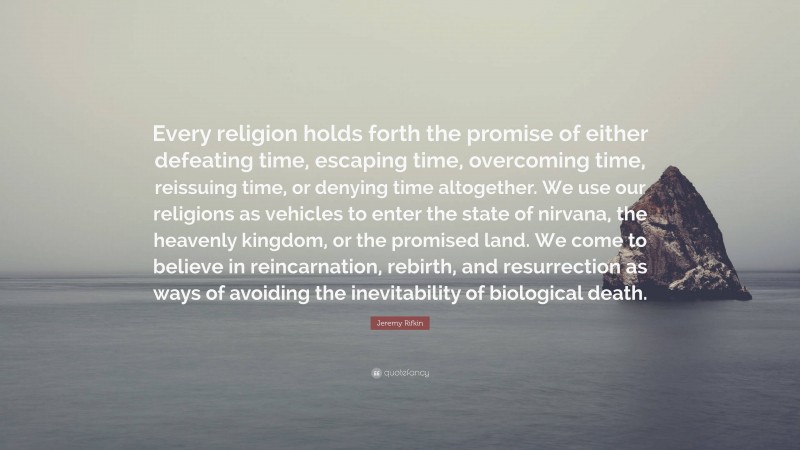 Jeremy Rifkin Quote: “Every religion holds forth the promise of either defeating time, escaping time, overcoming time, reissuing time, or denying time altogether. We use our religions as vehicles to enter the state of nirvana, the heavenly kingdom, or the promised land. We come to believe in reincarnation, rebirth, and resurrection as ways of avoiding the inevitability of biological death.”