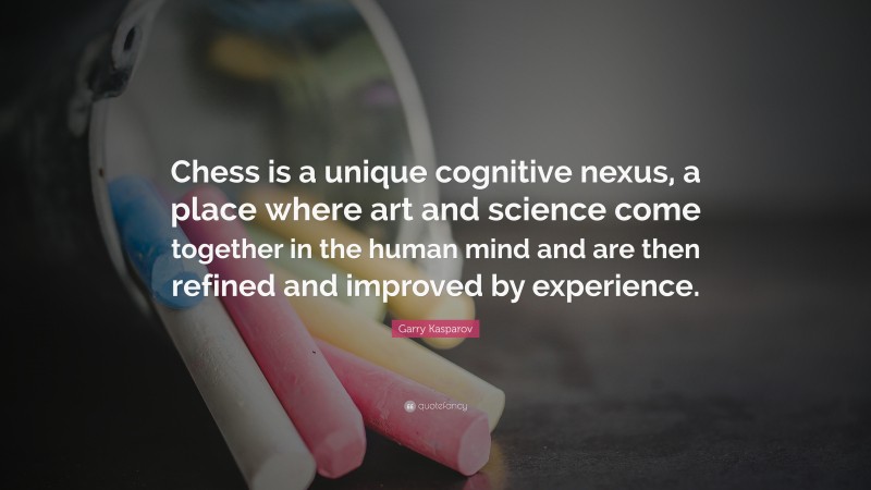 Garry Kasparov Quote: “Chess is a unique cognitive nexus, a place where art and science come together in the human mind and are then refined and improved by experience.”