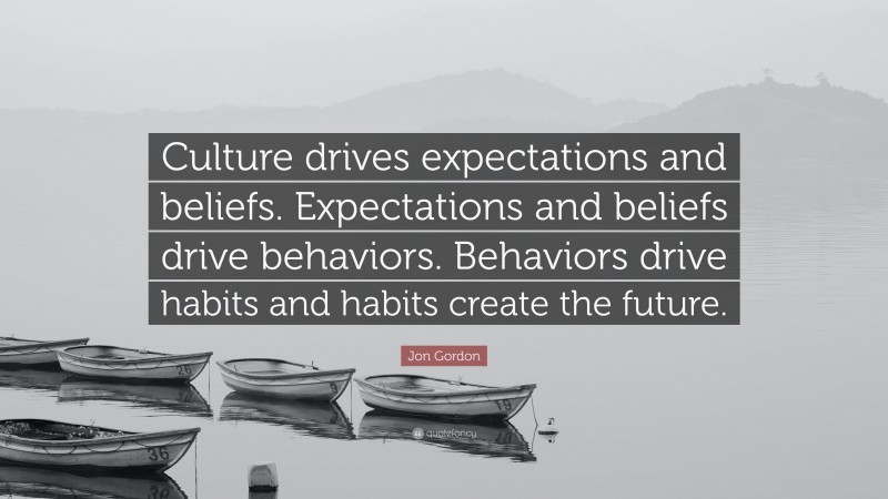 Jon Gordon Quote: “Culture drives expectations and beliefs. Expectations and beliefs drive behaviors. Behaviors drive habits and habits create the future.”