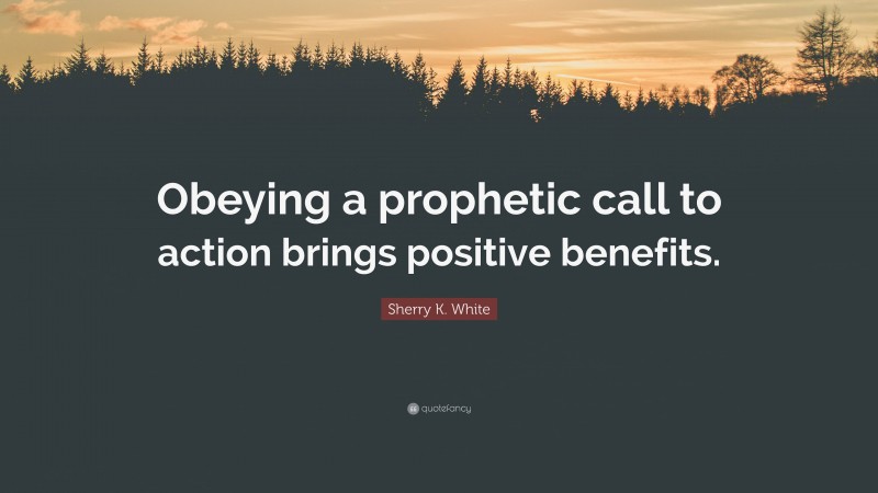 Sherry K. White Quote: “Obeying a prophetic call to action brings positive benefits.”