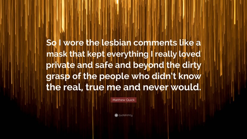 Matthew Quick Quote: “So I wore the lesbian comments like a mask that kept everything I really loved private and safe and beyond the dirty grasp of the people who didn’t know the real, true me and never would.”