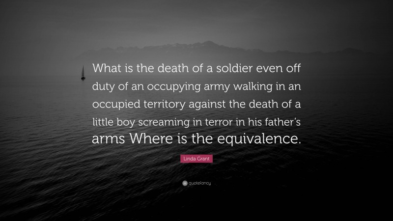 Linda Grant Quote: “What is the death of a soldier even off duty of an occupying army walking in an occupied territory against the death of a little boy screaming in terror in his father’s arms Where is the equivalence.”