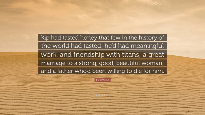 Brent Weeks Quote: “Kip had tasted honey that few in the history of the world had tasted: he’d had meaningful work, and friendship with titans; a great marriage to a strong, good, beautiful woman; and a father who’d been willing to die for him.”
