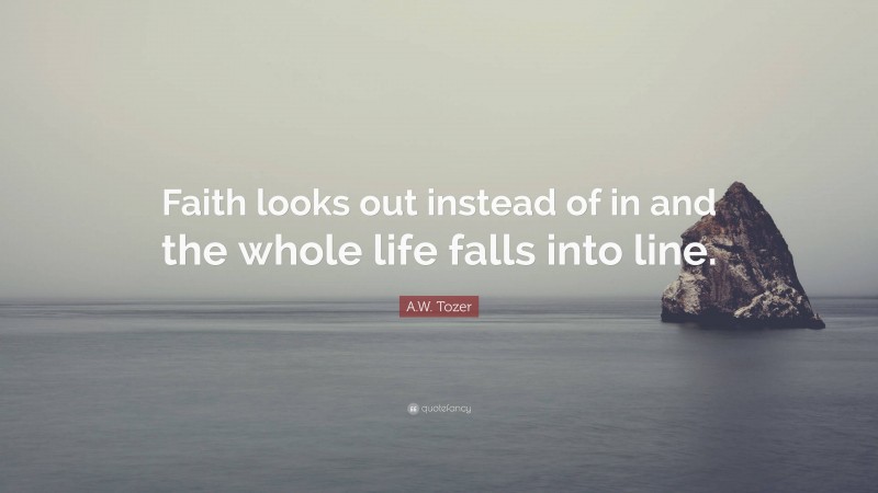 A.W. Tozer Quote: “Faith looks out instead of in and the whole life falls into line.”