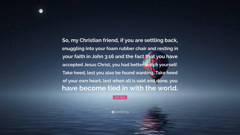A.W. Tozer Quote: “So, my Christian friend, if you are settling back, snuggling into your foam rubber chair and resting in your faith in John 3:16 and the fact that you have accepted Jesus Christ, you had better watch yourself. Take heed, lest you also be found wanting. Take heed of your own heart, lest when all is said and done, you have become tied in with the world.”