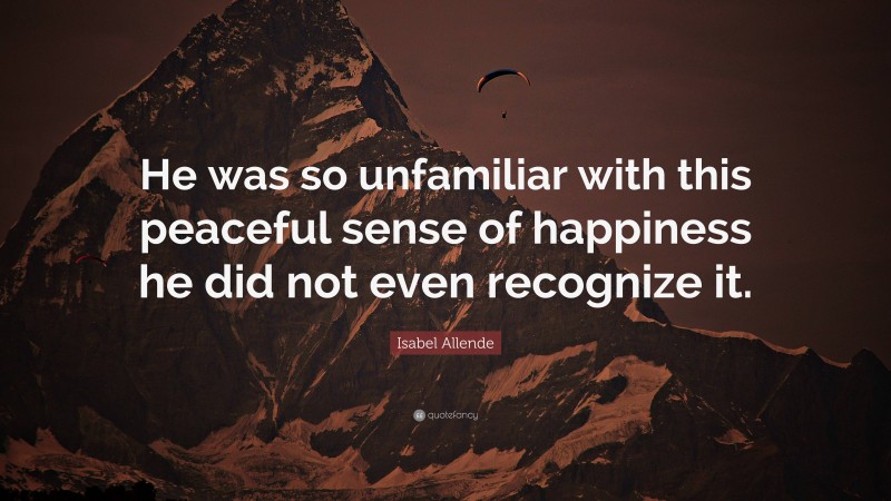 Isabel Allende Quote: “He was so unfamiliar with this peaceful sense of happiness he did not even recognize it.”
