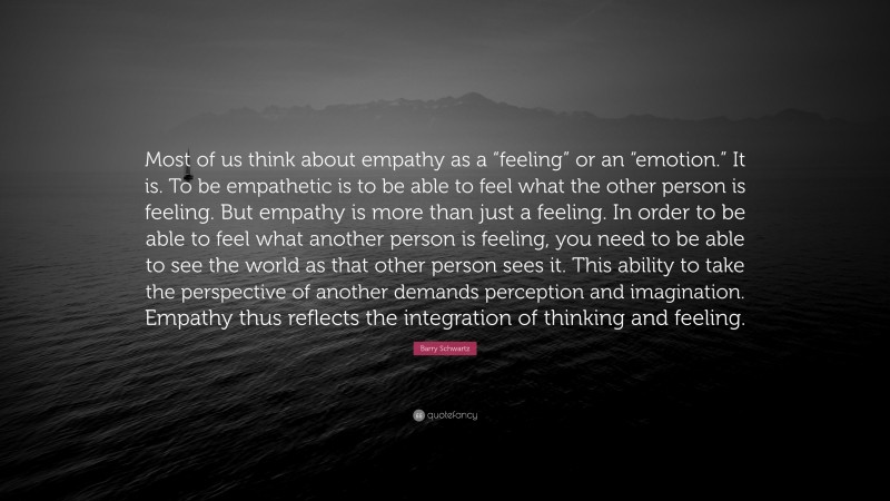 Barry Schwartz Quote: “Most of us think about empathy as a “feeling” or an “emotion.” It is. To be empathetic is to be able to feel what the other person is feeling. But empathy is more than just a feeling. In order to be able to feel what another person is feeling, you need to be able to see the world as that other person sees it. This ability to take the perspective of another demands perception and imagination. Empathy thus reflects the integration of thinking and feeling.”